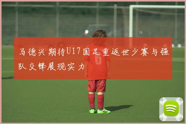 马德兴期待U17国足重返世少赛与强队交锋展现实力