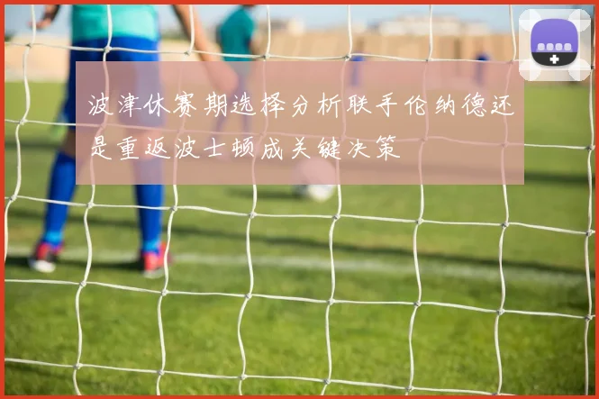 波津休赛期选择分析联手伦纳德还是重返波士顿成关键决策