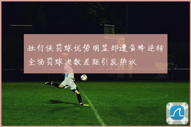 独行侠罚球优势明显却遭黄蜂逆转全场罚球次数差距引发热议
