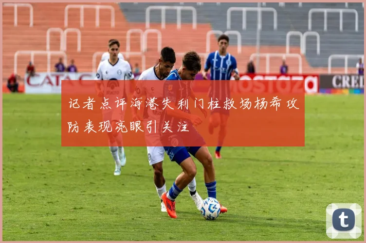 记者点评海港失利门柱救场杨希攻防表现亮眼引关注