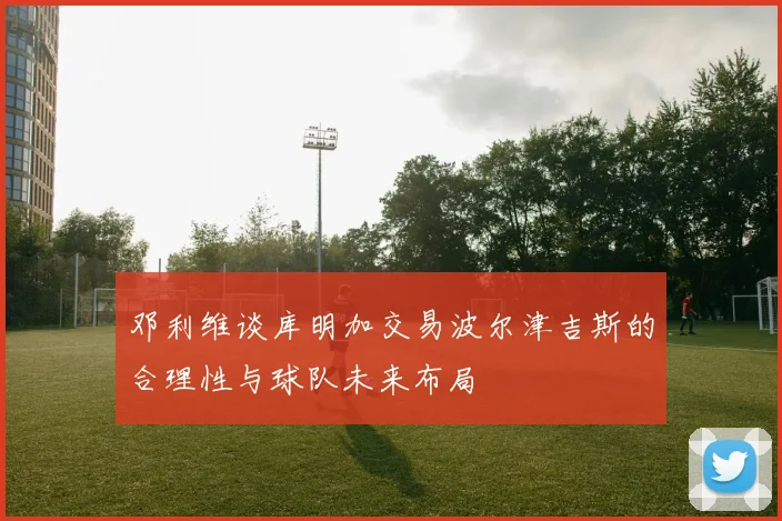 邓利维谈库明加交易波尔津吉斯的合理性与球队未来布局